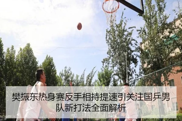 樊振东热身赛反手相持提速引关注国乒男队新打法全面解析
